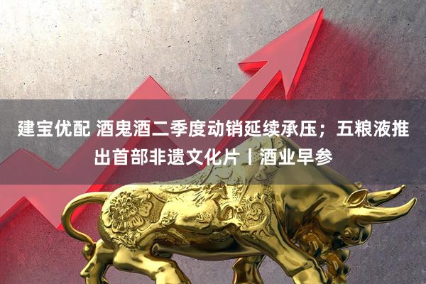 建宝优配 酒鬼酒二季度动销延续承压；五粮液推出首部非遗文化片丨酒业早参