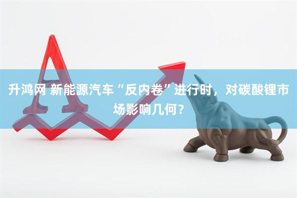 升鸿网 新能源汽车“反内卷”进行时，对碳酸锂市场影响几何？