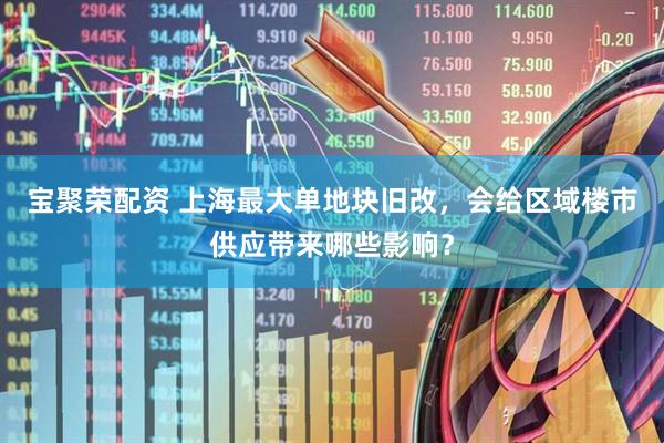 宝聚荣配资 上海最大单地块旧改，会给区域楼市供应带来哪些影响？