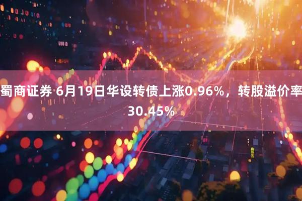 蜀商证券 6月19日华设转债上涨0.96%，转股溢价率30.45%