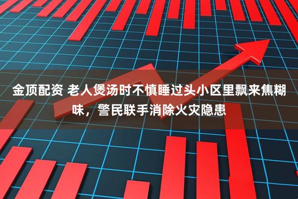 金顶配资 老人煲汤时不慎睡过头小区里飘来焦糊味，警民联手消除火灾隐患