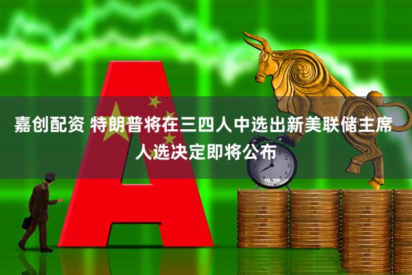 嘉创配资 特朗普将在三四人中选出新美联储主席 人选决定即将公布