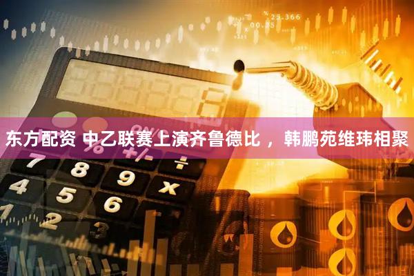 东方配资 中乙联赛上演齐鲁德比 ，韩鹏苑维玮相聚