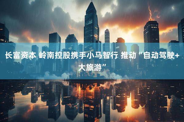 长富资本 岭南控股携手小马智行 推动“自动驾驶+大旅游”