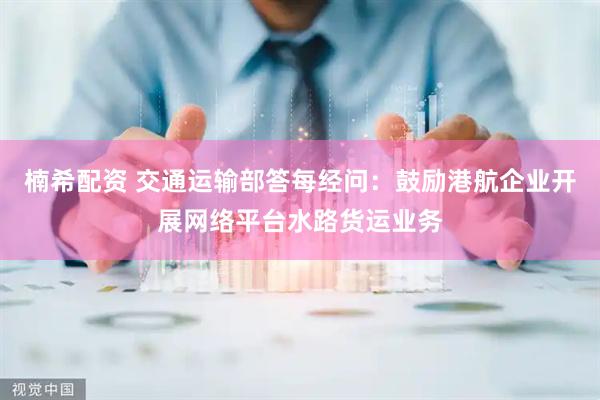 楠希配资 交通运输部答每经问：鼓励港航企业开展网络平台水路货运业务