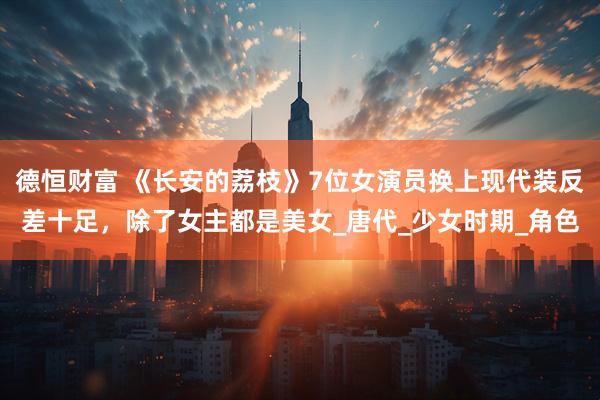 德恒财富 《长安的荔枝》7位女演员换上现代装反差十足，除了女主都是美女_唐代_少女时期_角色