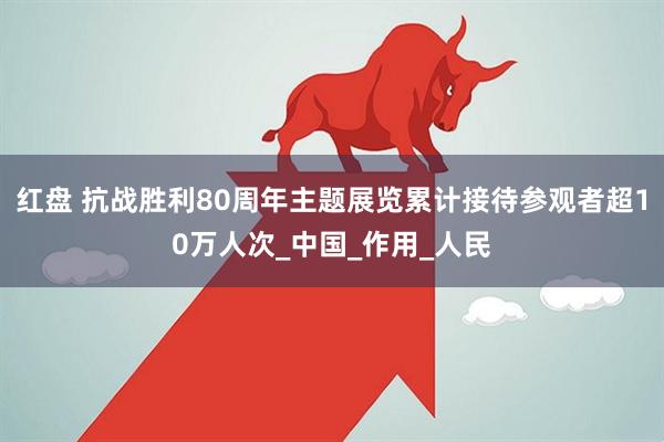 红盘 抗战胜利80周年主题展览累计接待参观者超10万人次_中国_作用_人民