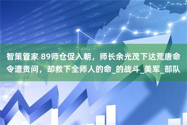 智策管家 89师仓促入朝，师长余光茂下达荒唐命令遭责问，却救下全师人的命_的战斗_美军_部队