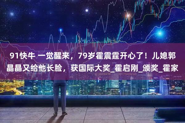 91快牛 一觉醒来，79岁霍震霆开心了！儿媳郭晶晶又给他长脸，获国际大奖_霍启刚_颁奖_霍家