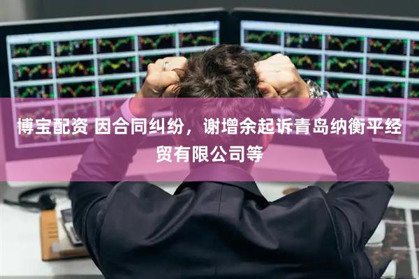 博宝配资 因合同纠纷，谢增余起诉青岛纳衡平经贸有限公司等