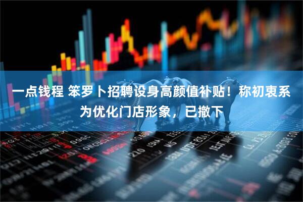 一点钱程 笨罗卜招聘设身高颜值补贴！称初衷系为优化门店形象，已撤下