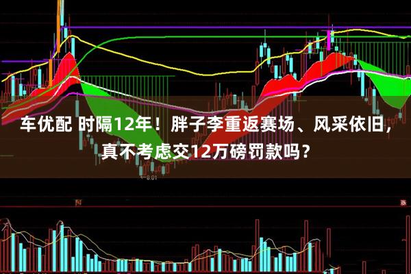 车优配 时隔12年！胖子李重返赛场、风采依旧，真不考虑交12万磅罚款吗？