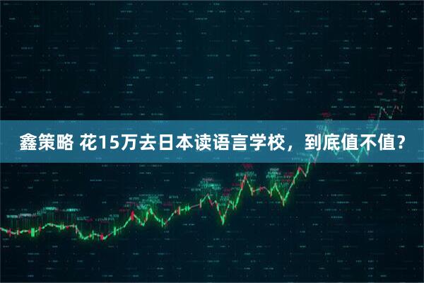 鑫策略 花15万去日本读语言学校，到底值不值？