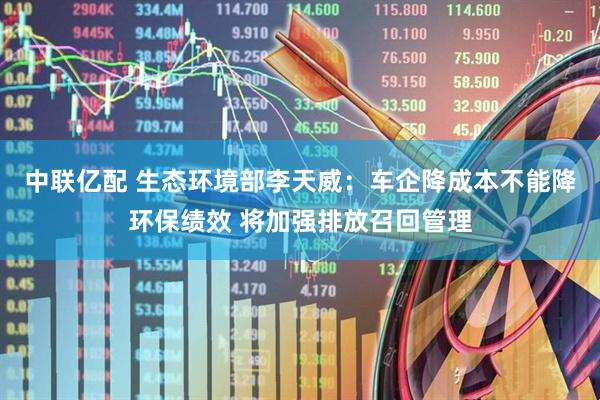 中联亿配 生态环境部李天威：车企降成本不能降环保绩效 将加强排放召回管理