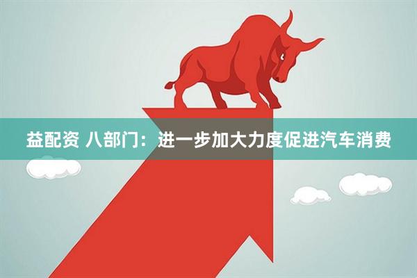 益配资 八部门：进一步加大力度促进汽车消费