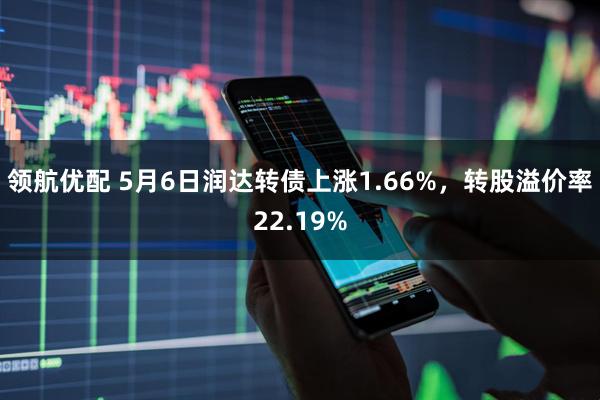 领航优配 5月6日润达转债上涨1.66%，转股溢价率22.19%