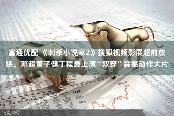 富通优配 《刺杀小说家2》搜狐视频影展超前放映，邓超董子健丁程鑫上演“双穿”震撼动作大片