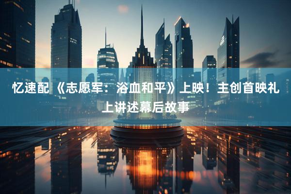 忆速配 《志愿军：浴血和平》上映！主创首映礼上讲述幕后故事
