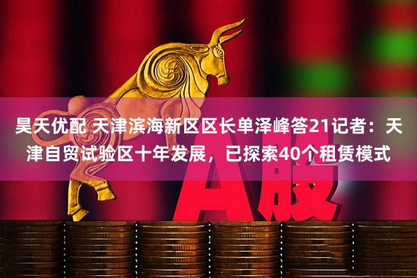 昊天优配 天津滨海新区区长单泽峰答21记者：天津自贸试验区十年发展，已探索40个租赁模式