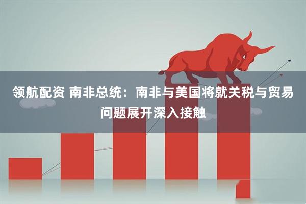 领航配资 南非总统：南非与美国将就关税与贸易问题展开深入接触
