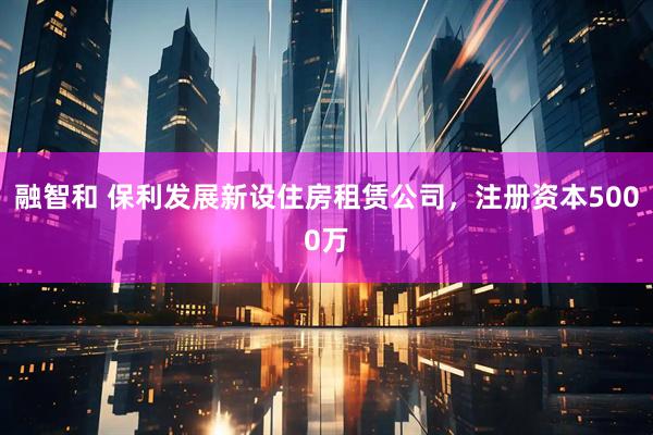 融智和 保利发展新设住房租赁公司，注册资本5000万