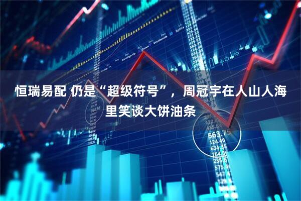 恒瑞易配 仍是“超级符号”，周冠宇在人山人海里笑谈大饼油条