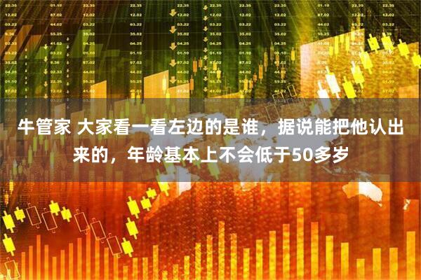 牛管家 大家看一看左边的是谁，据说能把他认出来的，年龄基本上不会低于50多岁