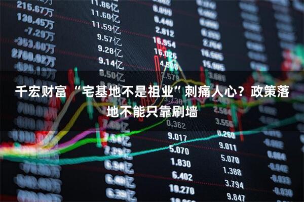 千宏财富 “宅基地不是祖业”刺痛人心？政策落地不能只靠刷墙