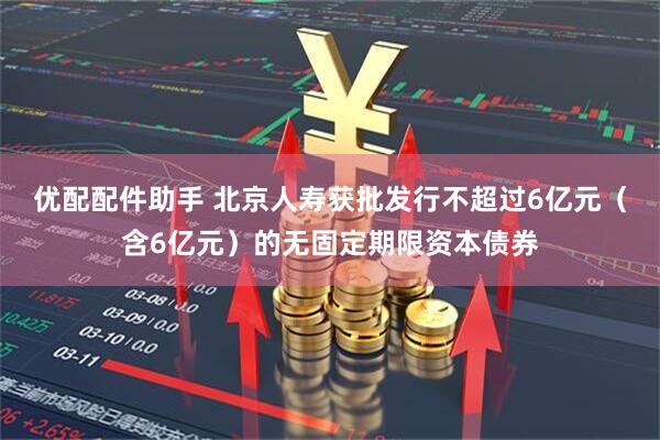 优配配件助手 北京人寿获批发行不超过6亿元（含6亿元）的无固定期限资本债券